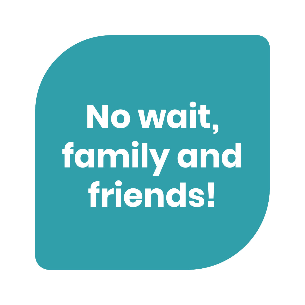 Text graphic that says “No wait, family and friends!”.